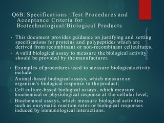 Q6B: Specifications :Test Procedures and
Acceptance Criteria for
Biotechnological/Biological Products
•
• This document provides guidance on justifying and setting
specifications for proteins and polypeptides which are
derived from recombinant or non-recombinant cell cultures.
A valid biological assay to measure the biological activity
should be provided by the manufacturer.
• Examples of procedures used to measure biologicalactivity
include:
Animal-based biological assays, which measure an
organism's biological response to the product;
Cell culture-based biological assays, which measure
biochemical or physiological response at the cellular level;
Biochemical assays, which measure biological activities
such as enzymatic reaction rates or biological responses
induced by immunological interactions.
 
