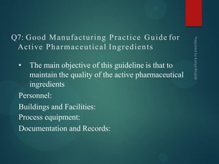 Q7: Good Manufacturing Practice Guide for
Active Pharmaceutical Ingredients
• The main objective of this guideline is that to
maintain the quality of the active pharmaceutical
ingredients
Personnel:
Buildings and Facilities:
Process equipment:
Documentation and Records:
 