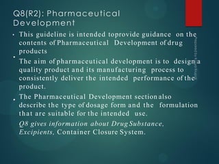 Q8(R2): Pharmaceutical
Development
•
•
• This guideline is intended toprovide guidance on the
contents of Pharmaceutical Development of drug
products
The aim of pharmaceutical development is to design a
quality product and its manufacturing process to
consistently deliver the intended performance of the
product.
The Pharmaceutical Development section also
describe the type of dosage form and the formulation
that are suitable for the intended use.
Q8 gives information about Drug Substance,
Excipients, Container Closure System.
 