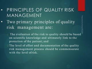 • PRINCIPLES OF QUALITY RISK
MANAGEMENT
• Two primary principles of quality
risk management are:
The evaluation of the risk to quality should be based
on scientific knowledge and ultimately link to the
protection of the patient; and
The level of effort and documentation of the quality
risk management process should be commensurate
with the level ofrisk.
 