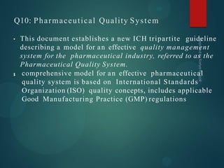 Q10: Pharmaceutical Quality System
•
• This document establishes a new ICH tripartite guideline
describing a model for an effective quality management
system for the pharmaceutical industry, referred to as the
Pharmaceutical Quality System.
• comprehensive model for an effective pharmaceutical
quality system is based on International Standards
Organization (ISO) quality concepts, includes applicable
Good Manufacturing Practice (GMP) regulations
 