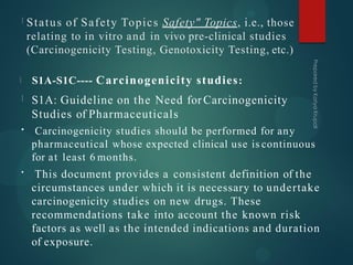 Status of Safety Topics Safety" Topics, i.e., those
relating to in vitro and in vivo pre-clinical studies
(Carcinogenicity Testing, Genotoxicity Testing, etc.)
S1A-S1C---- Carcinogenicity studies:
•
•
S1A: Guideline on the Need for Carcinogenicity
Studies of Pharmaceuticals
Carcinogenicity studies should be performed for any
pharmaceutical whose expected clinical use is continuous
for at least 6 months.
This document provides a consistent definition of the
circumstances under which it is necessary to undertake
carcinogenicity studies on new drugs. These
recommendations take into account the known risk
factors as well as the intended indications and duration
of exposure.
 