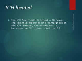 ICH located
 The ICH Secretariat is based in Geneva.
The biennial meetings and conferences of
the ICH Steering Committee rotate
between the EU, Japan, and the USA.
 