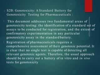 S2B: Genotoxicity: A Standard Battery for
Genotoxicity Testing for Pharmaceuticals :
This document addresses two fundamental areas of
genotoxicity testing: the identification of a standard set of
assays to be conducted for registration, and the extent of
confirmatory experimentation in any particular
genotoxicity assay in the standard battery.
Registration of pharmaceuticals requires a
comprehensive assessment of their genotoxic potential. It
is clear that no single test is capable of detecting all
relevant genotoxic agents. Therefore, the usual approach
should be to carry out a battery of in vitro and in vivo
tests for genotoxicity
 