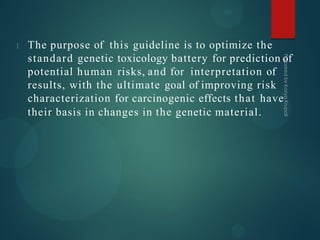 The purpose of this guideline is to optimize the
standard genetic toxicology battery for prediction of
potential human risks, and for interpretation of
results, with the ultimate goal of improving risk
characterization for carcinogenic effects that have
their basis in changes in the genetic material.
 
