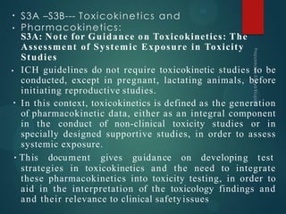 S3A –S3B--- Toxicokinetics and
Pharmacokinetics:
•
•
•
•
S3A: Note for Guidance on Toxicokinetics: The
Assessment of Systemic Exposure in Toxicity
Studies
ICH guidelines do not require toxicokinetic studies to be
conducted, except in pregnant, lactating animals, before
initiating reproductive studies.
In this context, toxicokinetics is defined as the generation
of pharmacokinetic data, either as an integral component
in the conduct of non-clinical toxicity studies or in
specially designed supportive studies, in order to assess
systemic exposure.
• This document gives guidance on developing test
strategies in toxicokinetics and the need to integrate
these pharmacokinetics into toxicity testing, in order to
aid in the interpretation of the toxicology findings and
and their relevance to clinical safetyissues
 