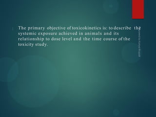 The primary objective of toxicokinetics is: to describe the
systemic exposure achieved in animals and its
relationship to dose level and the time course of the
toxicity study.
 