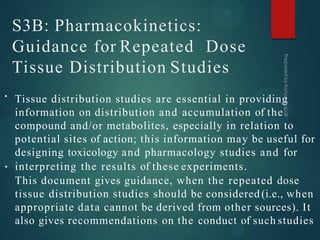 S3B: Pharmacokinetics:
Guidance for Repeated Dose
Tissue Distribution Studies
•
•
Tissue distribution studies are essential in providing
information on distribution and accumulation of the
compound and/or metabolites, especially in relation to
potential sites of action; this information may be useful for
designing toxicology and pharmacology studies and for
interpreting the results of these experiments.
This document gives guidance, when the repeated dose
tissue distribution studies should be considered (i.e., when
appropriate data cannot be derived from other sources). It
also gives recommendations on the conduct of such studies
 