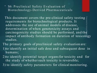 • S6: Preclinical Safety Evaluation of
Biotechnology-Derived Pharmaceuticals
This document covers the pre-clinical safety testing
requirements for biotechnological products. It
addresses the use of animal models of disease,
determination of when genotoxicity assays and
carcinogenicity studies should be performed, and the
impact of antibody formation on duration of toxicology
studies.
The primary goals of preclinical safety evaluation are:
1)to identify an initial safe dose and subsequent dose in
humans;
2)to identify potential target organs for toxicity and for
the study of whether such toxicity is reversible;
3) to identify safety parameters for clinical monitoring.
 