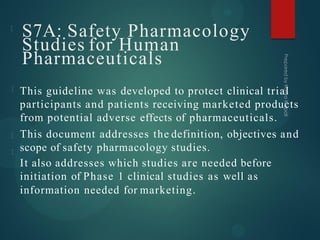 S7A: Safety Pharmacology
Studies for Human
Pharmaceuticals
This guideline was developed to protect clinical trial
participants and patients receiving marketed products
from potential adverse effects of pharmaceuticals.
This document addresses the definition, objectives and
scope of safety pharmacology studies.
It also addresses which studies are needed before
initiation of Phase 1 clinical studies as well as
information needed for marketing.
 