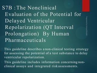 S7B : The Nonclinical
Evaluation of the Potential for
Delayed Ventricular
Repolarization (QT Interval
Prolongation) By Human
Pharmaceuticals
This guideline describes a non-clinical testing strategy
for assessing the potential of a test substance to delay
ventricular repolarization.
This guideline includes information concerning non-
clinical assays and integrated risk assessments.
 