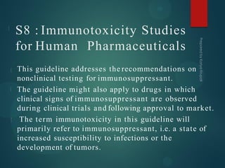 S8 : Immunotoxicity Studies
for Human Pharmaceuticals
This guideline addresses the recommendations on
nonclinical testing for immunosuppressant.
The guideline might also apply to drugs in which
clinical signs of immunosuppressant are observed
during clinical trials and following approval to market.
The term immunotoxicity in this guideline will
primarily refer to immunosuppressant, i.e. a state of
increased susceptibility to infections or the
development of tumors.
 