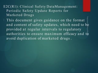 E2C(R1): Clinical Safety DataManagement:
Periodic Safety Update Reports for
Marketed Drugs
This document gives guidance on the format
and content of safety updates, which need to be
provided at regular intervals to regulatory
authorities to ensure maximum efficacy and to
avoid duplication of marketed drugs .
 