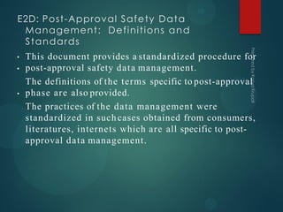 E2D: Post-Approval Safety Data
Management: Definitions and
Standards
•
•
• This document provides a standardized procedure for
post-approval safety data management.
The definitions of the terms specific to post-approval
phase are also provided.
The practices of the data management were
standardized in suchcases obtained from consumers,
literatures, internets which are all specific to post-
approval data management.
 