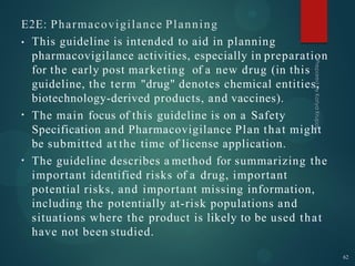 E2E: Pharmacovigilance Planning
•
•
• This guideline is intended to aid in planning
pharmacovigilance activities, especially in preparation
for the early post marketing of a new drug (in this
guideline, the term "drug" denotes chemical entities,
biotechnology-derived products, and vaccines).
The main focus of this guideline is on a Safety
Specification and Pharmacovigilance Plan that might
be submitted at the time of license application.
The guideline describes a method for summarizing the
important identified risks of a drug, important
potential risks, and important missing information,
including the potentially at-risk populations and
situations where the product is likely to be used that
have not been studied.
62
 