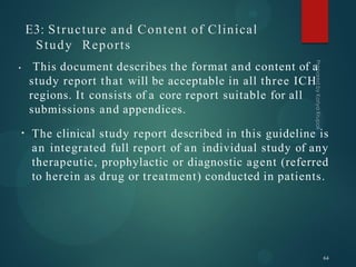 E3: Structure and Content of Clinical
Study Reports
• This document describes the format and content of a
study report that will be acceptable in all three ICH
regions. It consists of a core report suitable for all
submissions and appendices.
• The clinical study report described in this guideline is
an integrated full report of an individual study of any
therapeutic, prophylactic or diagnostic agent (referred
to herein as drug or treatment) conducted in patients.
64
 