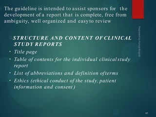 The guideline is intended to assist sponsors for the
development of a report that is complete, free from
ambiguity, well organized and easy to review
STRUCTURE AND CONTENT OF CLINICAL
STUDY REPORTS
•
•
•
•
Title page
Table of contents for the individual clinical study
report
List of abbreviations and definition ofterms
Ethics (ethical conduct of the study, patient
information and consent )
65
 