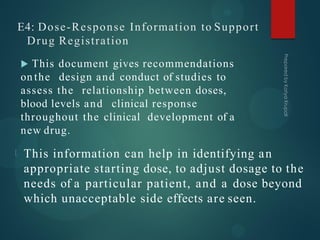 E4: Dose-Response Information to Support
Drug Registration
 This document gives recommendations
on the design and conduct of studies to
assess the relationship between doses,
blood levels and clinical response
throughout the clinical development of a
new drug.
This information can help in identifying an
appropriate starting dose, to adjust dosage to the
needs of a particular patient, and a dose beyond
which unacceptable side effects are seen.
 
