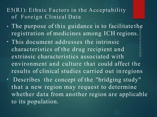 E5(R1): Ethnic Factors in the Acceptability
of Foreign Clinical Data
•
•
• The purpose of this guidance is to facilitatethe
registration of medicines among ICH regions.
This document addresses the intrinsic
characteristics of the drug recipient and
extrinsic characteristics associated with
environment and culture that could affect the
results of clinical studies carried out in regions
Describes the concept of the "bridging study"
that a new region may request to determine
whether data from another region are applicable
to its population.
 