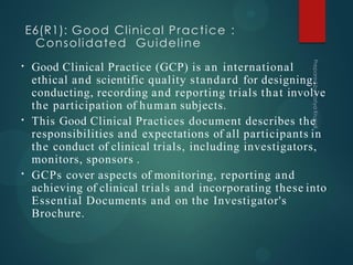 E6(R1): Good Clinical Practice :
Consolidated Guideline
•
•
•
Good Clinical Practice (GCP) is an international
ethical and scientific quality standard for designing,
conducting, recording and reporting trials that involve
the participation of human subjects.
This Good Clinical Practices document describes the
responsibilities and expectations of all participants in
the conduct of clinical trials, including investigators,
monitors, sponsors .
GCPs cover aspects of monitoring, reporting and
achieving of clinical trials and incorporating these into
Essential Documents and on the Investigator's
Brochure.
 