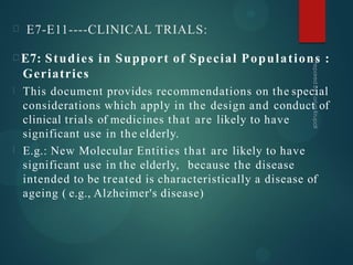 E7-E11----CLINICAL TRIALS:
E7: Studies in Support of Special Populations :
Geriatrics
This document provides recommendations on the special
considerations which apply in the design and conduct of
clinical trials of medicines that are likely to have
significant use in the elderly.
E.g.: New Molecular Entities that are likely to have
significant use in the elderly, because the disease
intended to be treated is characteristically a disease of
ageing ( e.g., Alzheimer's disease)
 
