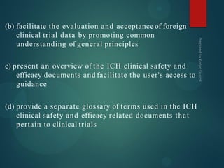 (b) facilitate the evaluation and acceptance of foreign
clinical trial data by promoting common
understanding of general principles
c) present an overview of the ICH clinical safety and
efficacy documents and facilitate the user's access to
guidance
(d) provide a separate glossary of terms used in the ICH
clinical safety and efficacy related documents that
pertain to clinical trials
 