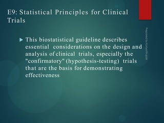 E9: Statistical Principles for Clinical
Trials
 This biostatistical guideline describes
essential considerations on the design and
analysis of clinical trials, especially the
"confirmatory" (hypothesis-testing) trials
that are the basis for demonstrating
effectiveness
 