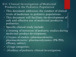 E11: Clinical Investigation of Medicinal
Products in the Pediatric Population
•
•
•
•
•
•
• This document addresses the conduct of clinical
trials of medicines in pediatric populations.
This document will facilitate the development of
safe and effective use of medicinal productin
pediatrics.
Specific clinical study include:
(1)timing of initiation of pediatric studies during
medicinal product development;
(2)types of studies (pharmacokinetic,
pharmacokinetic/ pharmacodynamic (PK/PD),
efficacy, safety);
(3) age categories;
(4) ethics of pediatric clinical investigation.
 