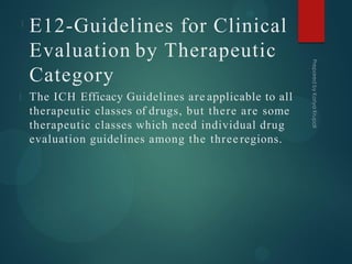 E12-Guidelines for Clinical
Evaluation by Therapeutic
Category
The ICH Efficacy Guidelines are applicable to all
therapeutic classes of drugs, but there are some
therapeutic classes which need individual drug
evaluation guidelines among the three regions.
 