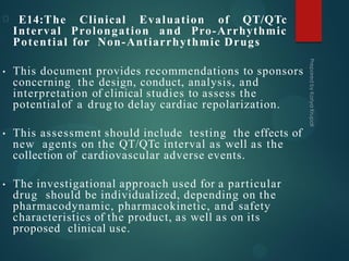 E14:The Clinical Evaluation of QT/QTc
Interval Prolongation and Pro-Arrhythmic
Potential for Non-Antiarrhythmic Drugs
• This document provides recommendations to sponsors
concerning the design, conduct, analysis, and
interpretation of clinical studies to assess the
potentialof a drug to delay cardiac repolarization.
• This assessment should include testing the effects of
new agents on the QT/QTc interval as well as the
collection of cardiovascular adverse events.
• The investigational approach used for a particular
drug should be individualized, depending on the
pharmacodynamic, pharmacokinetic, and safety
characteristics of the product, as well as on its
proposed clinical use.
 