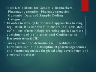 E15: Definitions for Genomic Biomarkers,
Pharmacogenomics, Pharmacogenetics,
Genomic Data and Sample Coding
Categories
•
•
In order to develop harmonised approaches to drug
regulation, it is important to ensure that consistent
definitions of terminology are being applied across all
constituents of the International Conference on
Harmonisation (ICH).
An agreement on definitions will facilitate the
harmonization in the discipline of pharmacogenomics
and pharmacogenetics for global drug development and
approval processes.
 