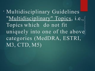 •
Multidisciplinary Guidelines
"Multidisciplinary" Topics, i.e.,
Topics which do not fit
uniquely into one of the above
categories (MedDRA, ESTRI,
M3, CTD, M5)
 