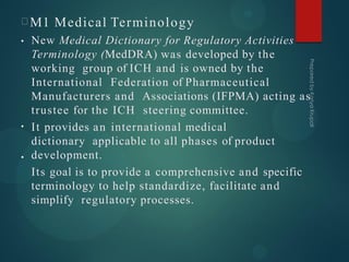M1 Medical Terminology
•
•
• New Medical Dictionary for Regulatory Activities
Terminology (MedDRA) was developed by the
working group of ICH and is owned by the
International Federation of Pharmaceutical
Manufacturers and Associations (IFPMA) acting as
trustee for the ICH steering committee.
It provides an international medical
dictionary applicable to all phases of product
development.
Its goal is to provide a comprehensive and specific
terminology to help standardize, facilitate and
simplify regulatory processes.
 