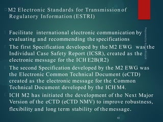 M2 Electronic Standards for Transmission of
Regulatory Information (ESTRI)
Facilitate international electronic communication by
evaluating and recommending the specifications
The first Specification developed by the M2 EWG was the
Individual Case Safety Report (ICSR), created as the
electronic message for the ICH E2B(R2)
The second Specification developed by the M2 EWG was
the Electronic Common Technical Document (eCTD)
created as the electronic message for the Common
Technical Document developed by the ICH M4.
ICH M2 has initiated the development of the Next Major
Version of the eCTD (eCTD NMV) to improve robustness,
flexibility and long term stability of the message.
83
 