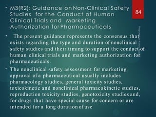 • M3(R2): Guidance on Non-Clinical Safety
Studies for the Conduct of Human
Clinical Trials and Marketing
Authorization for Pharmaceuticals
•
•
The present guidance represents the consensus that
exists regarding the type and duration of nonclinical
safety studies and their timing to support the conduct of
human clinical trials and marketing authorization for
pharmaceuticals.
The nonclinical safety assessment for marketing
approval of a pharmaceutical usually includes
pharmacology studies, general toxicity studies,
toxicokinetic and nonclinical pharmacokinetic studies,
reproduction toxicity studies, genotoxicity studies and,
for drugs that have special cause for concern or are
intended for a long duration of use
84
 