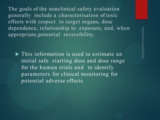 The goals of the nonclinical safety evaluation
generally include a characterisation of toxic
effects with respect to target organs, dose
dependence, relationship to exposure, and, when
appropriate,potential reversibility.
 This information is used to estimate an
initial safe starting dose and dose range
for the human trials and to identify
parameters for clinical monitoring for
potential adverse effects.
 