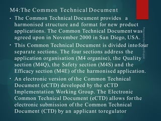 M4:The Common Technical Document
•
•
• The Common Technical Document provides a
harmonised structure and format for new product
applications. The Common Technical Document was
agreed upon in November 2000 in San Diego, USA.
This Common Technical Document is divided into four
separate sections. The four sections address the
application organisation (M4 organise), the Quality
section (M4Q), the Safety section (M4S) and the
Efficacy section (M4E) of the harmonised application.
An electronic version of the Common Technical
Document (eCTD) developed by the eCTD
Implementation Working Group. The Electronic
Common Technical Document (eCTD) allows for the
electronic submission of the Common Technical
Document (CTD) by an applicant toregulator
 