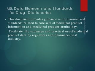 M5: Data Elements and Standards
for Drug Dictionaries
•
• This document provides guidance on the harmonized
standards related to core sets of medicinal product
information and medicinal product terminology.
Facilitate the exchange and practical use of medicinal
product data by regulators and pharmaceutical
industry.
 