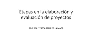 Etapas en la elaboración y
evaluación de proyectos
ARQ. MA. TERESA PEÑA DE LA MAZA
 