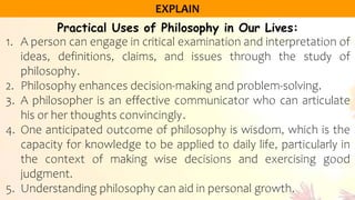 Practical Uses of Philosophy in Our Lives:
1. A person can engage in critical examination and interpretation of
ideas, definitions, claims, and issues through the study of
philosophy.
2. Philosophy enhances decision-making and problem-solving.
3. A philosopher is an effective communicator who can articulate
his or her thoughts convincingly.
4. One anticipated outcome of philosophy is wisdom, which is the
capacity for knowledge to be applied to daily life, particularly in
the context of making wise decisions and exercising good
judgment.
5. Understanding philosophy can aid in personal growth.
 