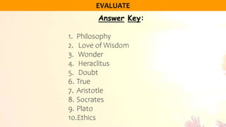 Answer Key:
1. Philosophy
2. Love of Wisdom
3. Wonder
4. Heraclitus
5. Doubt
6. True
7. Aristotle
8. Socrates
9. Plato
10.Ethics
 