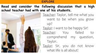 Read and consider the following discussion that a high
school teacher had with one of his students.
Teacher: Taylor, tell me what you
want to be when you grow
up?
Taylor: I want to be happy Sir!
Teacher: You failed to
comprehend my question,
Taylor.
Taylor: Sir, you do not know
what life is all about!
 