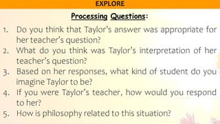Processing Questions:
1. Do you think that Taylor’s answer was appropriate for
her teacher’s question?
2. What do you think was Taylor’s interpretation of her
teacher’s question?
3. Based on her responses, what kind of student do you
imagine Taylor to be?
4. If you were Taylor’s teacher, how would you respond
to her?
5. How is philosophy related to this situation?
 