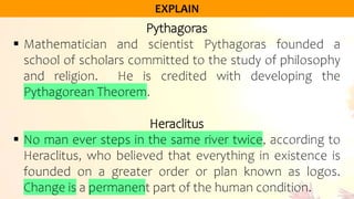 Pythagoras
 Mathematician and scientist Pythagoras founded a
school of scholars committed to the study of philosophy
and religion. He is credited with developing the
Pythagorean Theorem.
Heraclitus
 No man ever steps in the same river twice, according to
Heraclitus, who believed that everything in existence is
founded on a greater order or plan known as logos.
Change is a permanent part of the human condition.
 