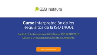 www.bsginstitute.com
Curso Interpretación de los
Requisitos de la ISO 14001
Capítulo 1: Antecedentes del Estándar ISO 14001:2015
Sesión 1: Evolución del Concepto de Ambiente
 