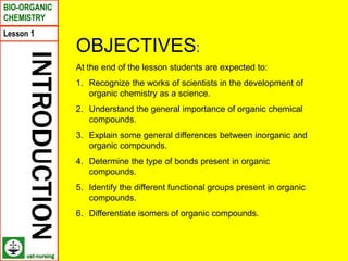 Lesson 1
BIO-ORGANIC
CHEMISTRY
INTRODUCTION
OBJECTIVES:
At the end of the lesson students are expected to:
1. Recognize the works of scientists in the development of
organic chemistry as a science.
2. Understand the general importance of organic chemical
compounds.
3. Explain some general differences between inorganic and
organic compounds.
4. Determine the type of bonds present in organic
compounds.
5. Identify the different functional groups present in organic
compounds.
6. Differentiate isomers of organic compounds.
ust-nursing
 