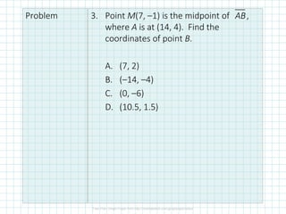 Problem 3. Point M(7, –1) is the midpoint of ,
where A is at (14, 4). Find the
coordinates of point B.
A. (7, 2)
B. (–14, –4)
C. (0, –6)
D. (10.5, 1.5)
AB
 