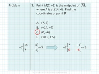 Problem 3. Point M(7, –1) is the midpoint of ,
where A is at (14, 4). Find the
coordinates of point B.
A. (7, 2)
B. (–14, –4)
C. (0, –6)
D. (10.5, 1.5)
AB
14 4
7 5
7 1
 
− −
 
−
 
7 1
7 5
0 6
−
 
− −
 
 
−
 
