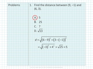 Problems 1. Find the distance between (9, –1) and
(6, 3).
A. 5
B. 25
C. 7
D. 13
( ) ( )
( )
2
2
6 9 3 1
d = − + − −
( )
2 2
3 4 25 5
= − + = =
 