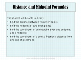 Distance and Midpoint Formulas
The student will be able to (I can):
• Find the distance between two given points.
• Find the midpoint of two given points.
• Find the coordinates of an endpoint given one endpoint
and a midpoint.
• Find the coordinates of a point a fractional distance from
one end of a segment.
 